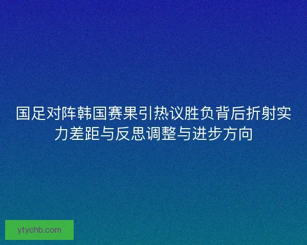 国足对阵韩国赛果引热议胜负背后折射实力差距与反思调整与进步方向