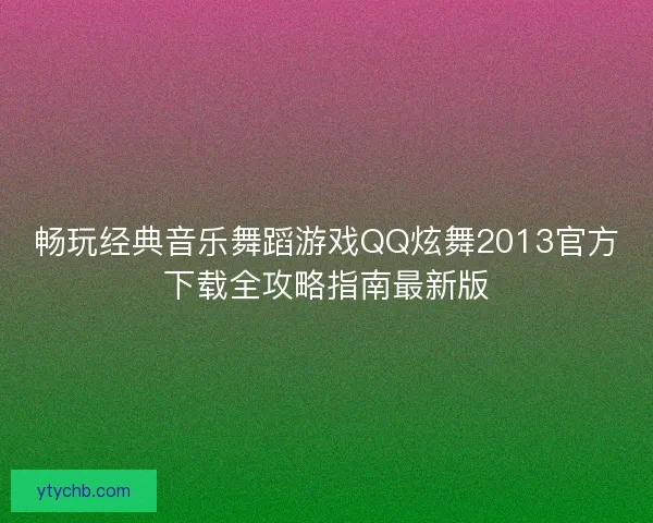 畅玩经典音乐舞蹈游戏QQ炫舞2013官方下载全攻略指南最新版