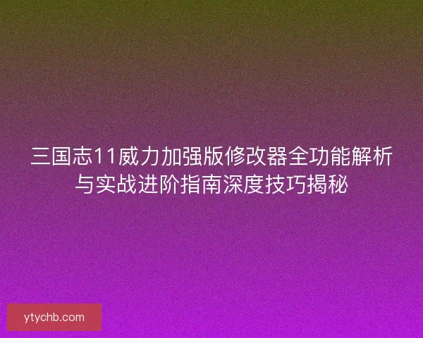 三国志11威力加强版修改器全功能解析与实战进阶指南深度技巧揭秘