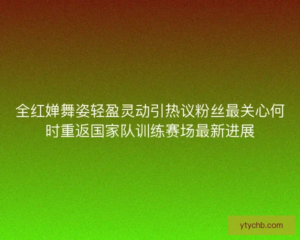 全红婵舞姿轻盈灵动引热议粉丝最关心何时重返国家队训练赛场最新进展