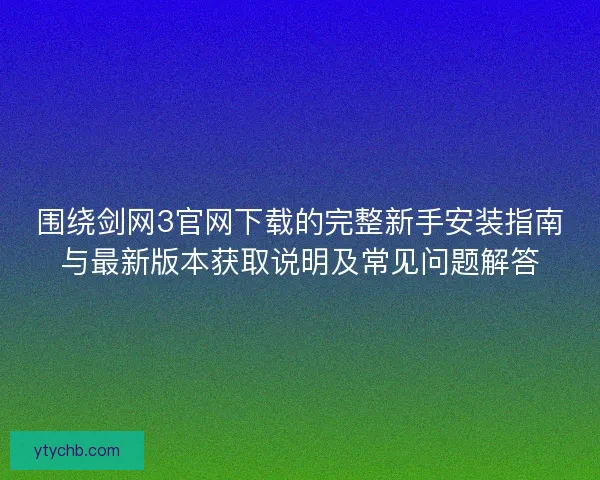 围绕剑网3官网下载的完整新手安装指南与最新版本获取说明及常见问题解答