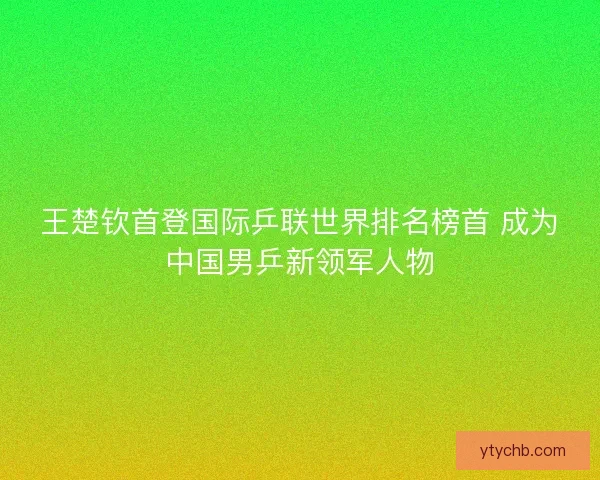 王楚钦首登国际乒联世界排名榜首 成为中国男乒新领军人物