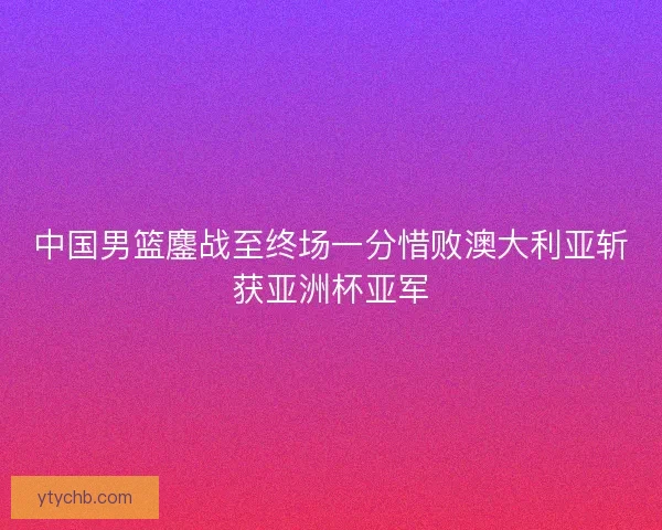 中国男篮鏖战至终场一分惜败澳大利亚斩获亚洲杯亚军