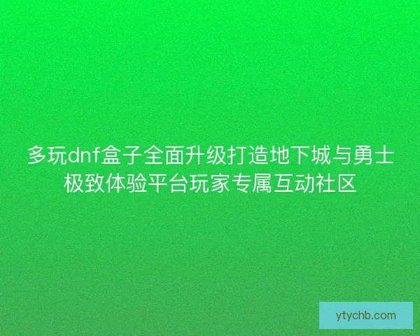 多玩dnf盒子全面升级打造地下城与勇士极致体验平台玩家专属互动社区