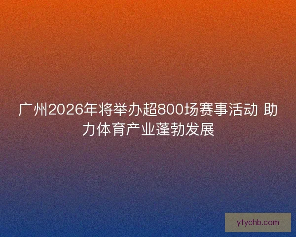 广州2026年将举办超800场赛事活动 助力体育产业蓬勃发展