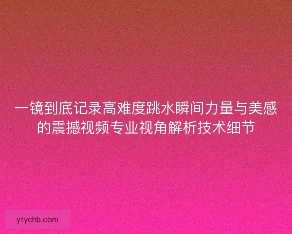 一镜到底记录高难度跳水瞬间力量与美感的震撼视频专业视角解析技术细节