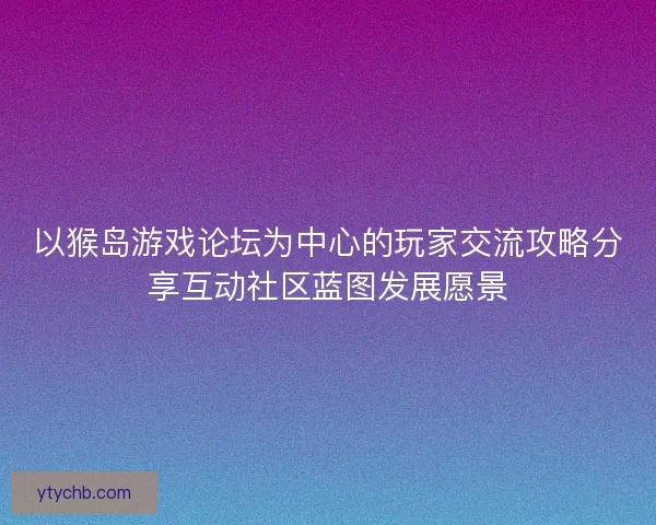 以猴岛游戏论坛为中心的玩家交流攻略分享互动社区蓝图发展愿景