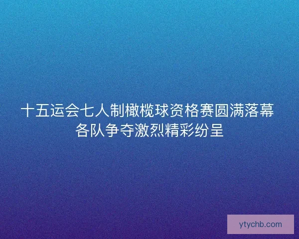 十五运会七人制橄榄球资格赛圆满落幕 各队争夺激烈精彩纷呈