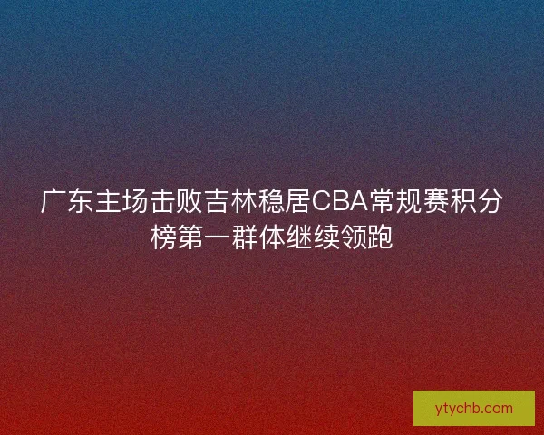 广东主场击败吉林稳居CBA常规赛积分榜第一群体继续领跑