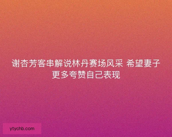 谢杏芳客串解说林丹赛场风采 希望妻子更多夸赞自己表现