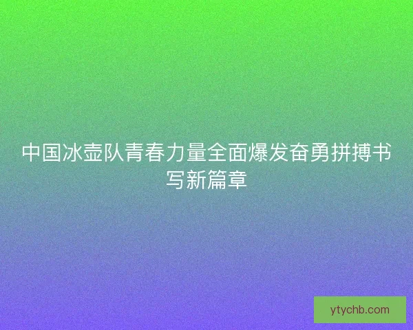 中国冰壶队青春力量全面爆发奋勇拼搏书写新篇章