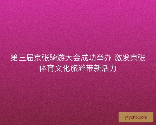 第三届京张骑游大会成功举办 激发京张体育文化旅游带新活力 第三届京张骑游大会成功举办 激发京张体育文化旅游带新活力