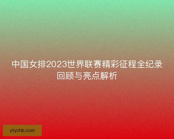中国女排2023世界联赛精彩征程全纪录回顾与亮点解析