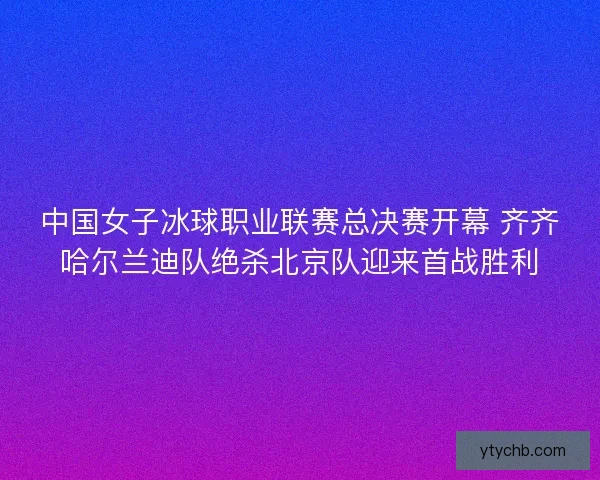 中国女子冰球职业联赛总决赛开幕 齐齐哈尔兰迪队绝杀北京队迎来首战胜利