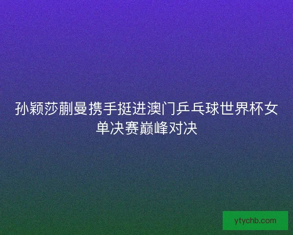 孙颖莎蒯曼携手挺进澳门乒乓球世界杯女单决赛巅峰对决