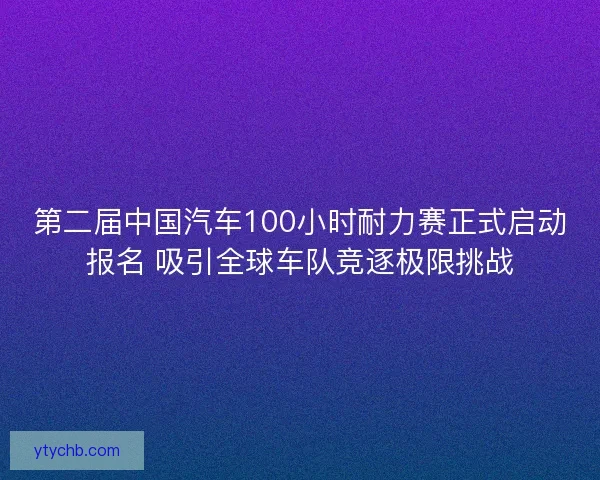 第二届中国汽车100小时耐力赛正式启动报名 吸引全球车队竞逐极限挑战