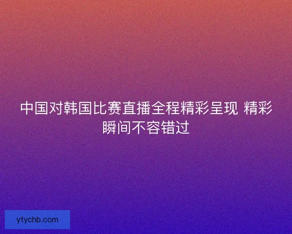 中国对韩国比赛直播全程精彩呈现 精彩瞬间不容错过