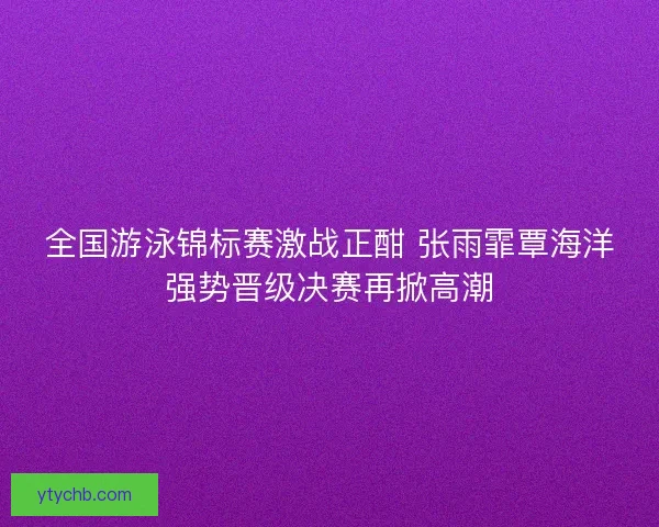 全国游泳锦标赛激战正酣 张雨霏覃海洋强势晋级决赛再掀高潮