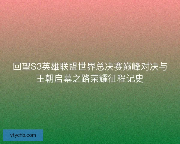 回望S3英雄联盟世界总决赛巅峰对决与王朝启幕之路荣耀征程记史