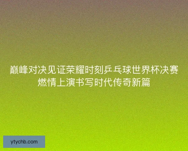 巅峰对决见证荣耀时刻乒乓球世界杯决赛燃情上演书写时代传奇新篇 巅峰对决见证荣耀时刻乒乓球世界杯决赛燃情上演书写时代传奇新篇