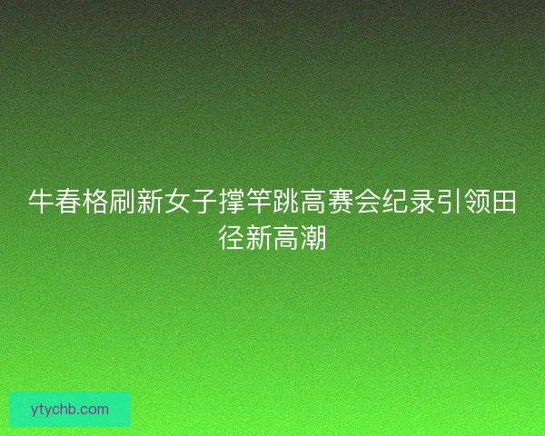 牛春格刷新女子撑竿跳高赛会纪录引领田径新高潮